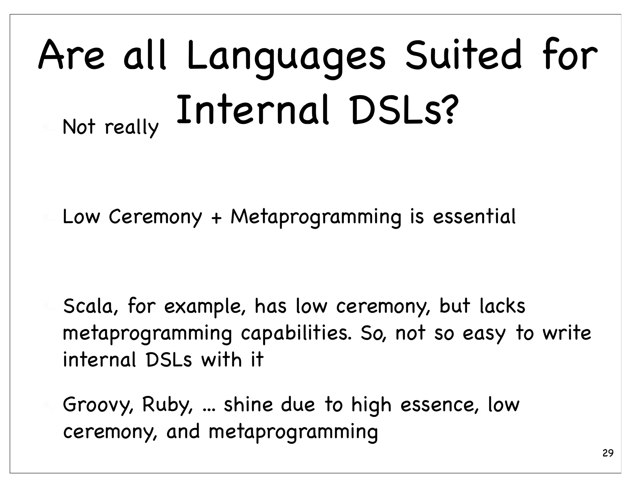 Are all Languages Suited for
 Not really Internal DSLs?



 Low Ceremony + Metaprogramming is essential



 Scala, for example, has low ceremony, but lacks
 metaprogramming capabilities. So, not so easy to write
 internal DSLs with it

 Groovy, Ruby, ... shine due to high essence, low
 ceremony, and metaprogramming
                                                          29
 