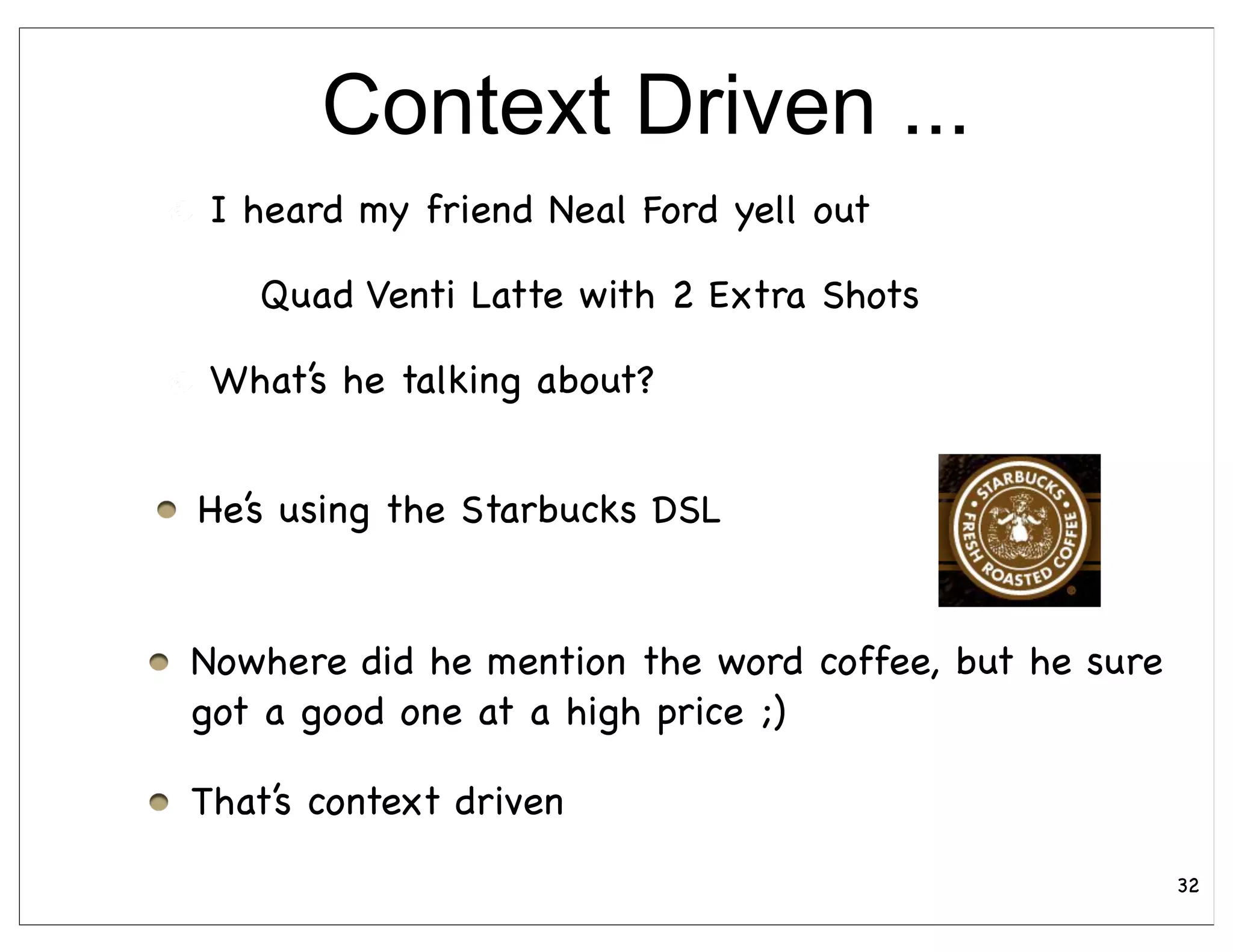Context Driven ...
 I heard my friend Neal Ford yell out

   Quad Venti Latte with 2 Extra Shots

 What’s he talking about?


He’s using the Starbucks DSL


Nowhere did he mention the word coffee, but he sure
got a good one at a high price ;)

That’s context driven
                                                      32
 