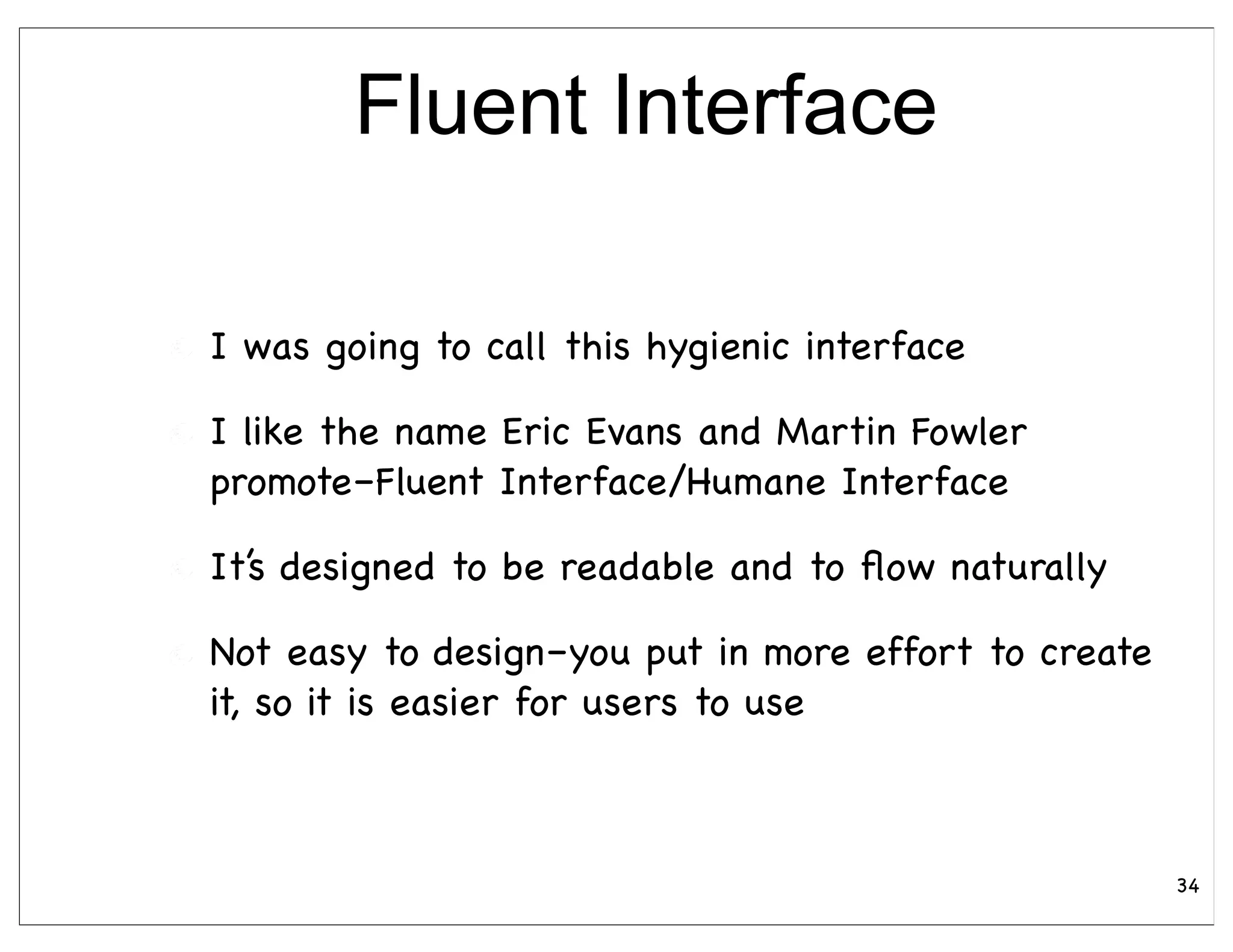 Fluent Interface

I was going to call this hygienic interface

I like the name Eric Evans and Martin Fowler
promote–Fluent Interface/Humane Interface

It’s designed to be readable and to ﬂow naturally

Not easy to design–you put in more effort to create
it, so it is easier for users to use



                                                      34
 