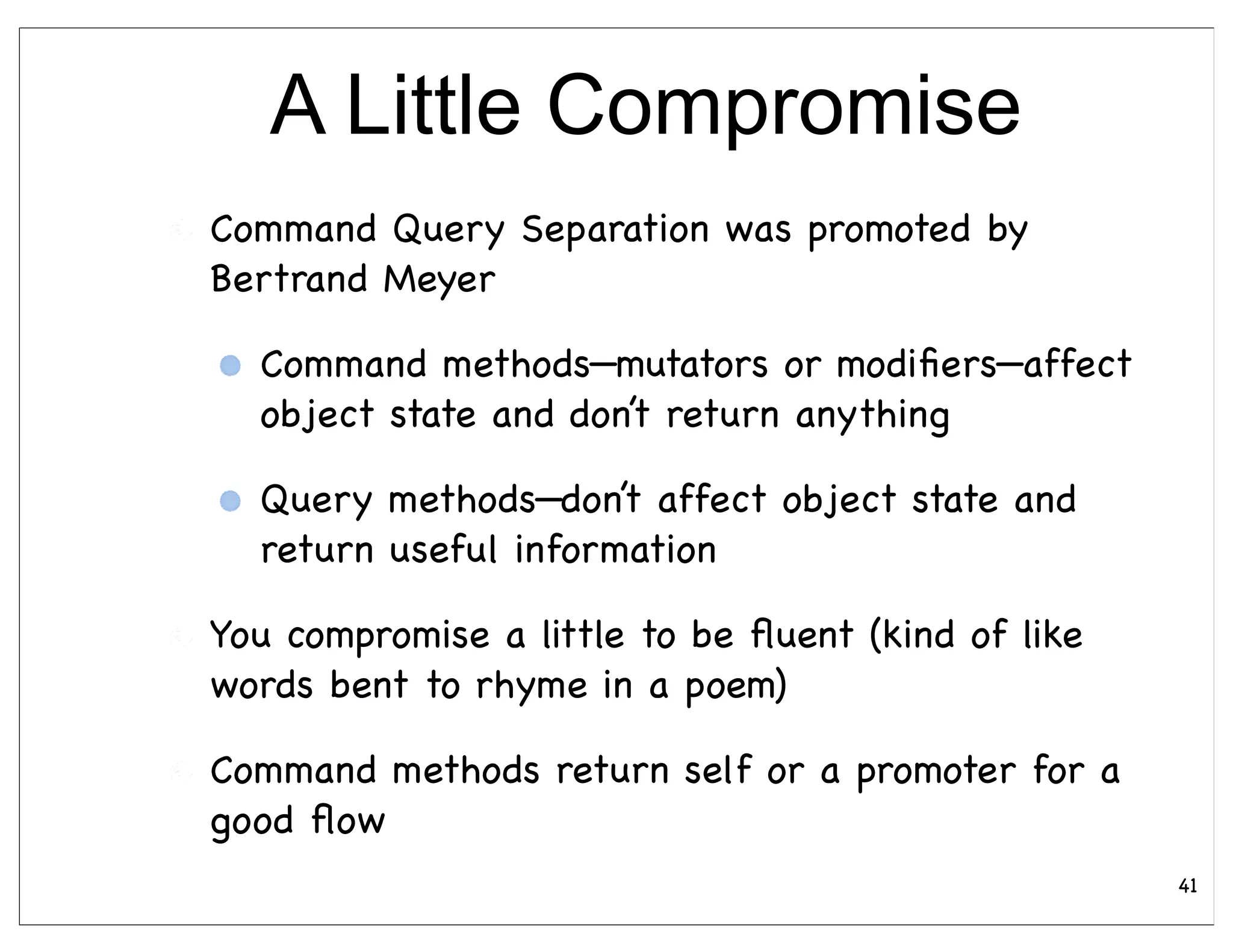 A Little Compromise
Command Query Separation was promoted by
Bertrand Meyer

  Command methods—mutators or modiﬁers—affect
  object state and don’t return anything

  Query methods—don’t affect object state and
  return useful information

You compromise a little to be ﬂuent (kind of like
words bent to rhyme in a poem)

Command methods return self or a promoter for a
good ﬂow
                                                    41
 