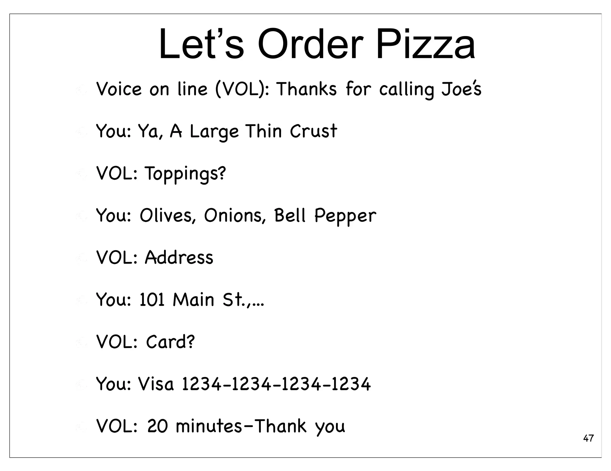 Let’s Order Pizza
Voice on line (VOL): Thanks for calling Joe’s

You: Ya, A Large Thin Crust

VOL: Toppings?

You: Olives, Onions, Bell Pepper

VOL: Address

You: 101 Main St.,...

VOL: Card?

You: Visa 1234-1234-1234-1234

VOL: 20 minutes–Thank you                       47
 
