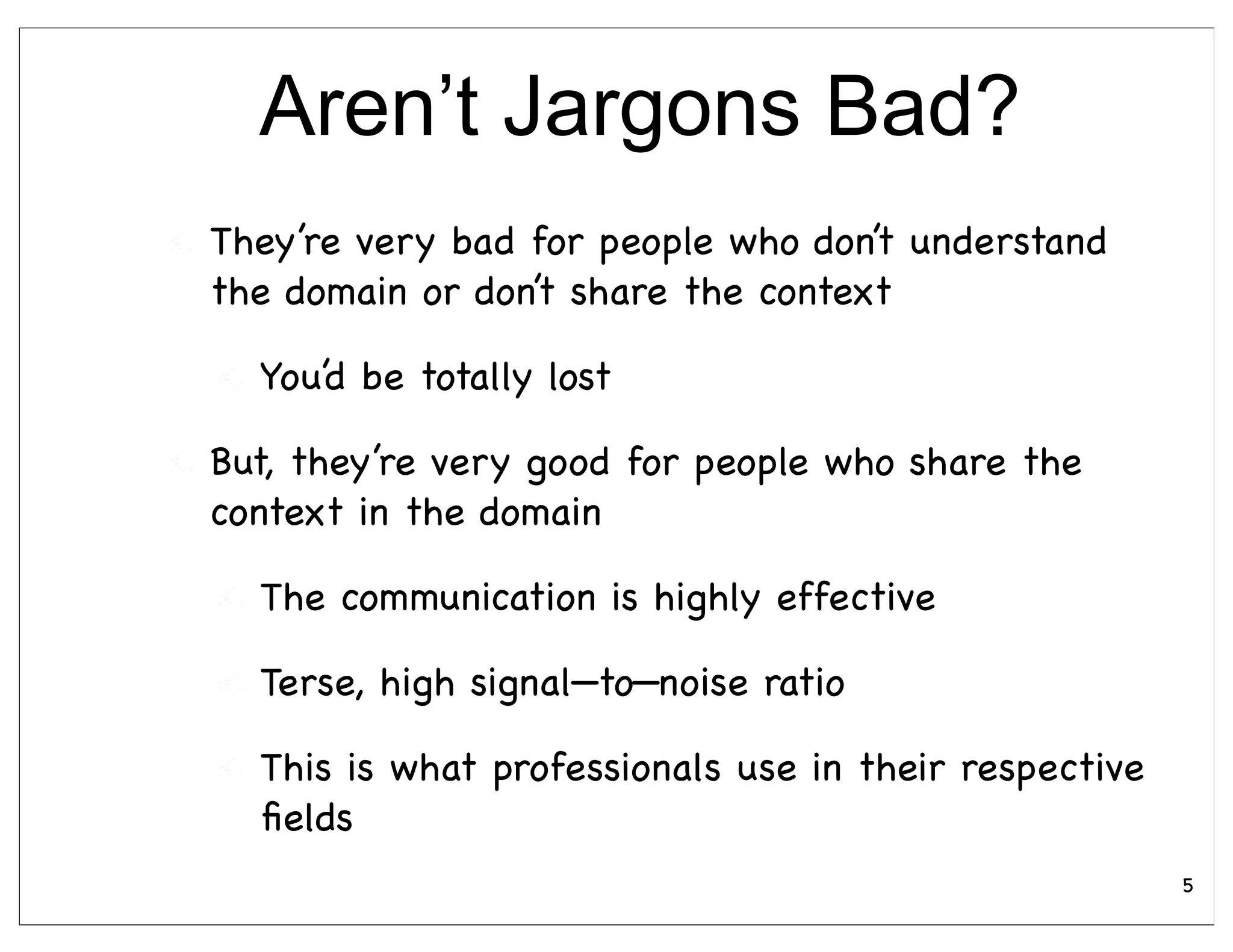 Aren’t Jargons Bad?
They’re very bad for people who don’t understand
the domain or don’t share the context

  You’d be totally lost

But, they’re very good for people who share the
context in the domain

  The communication is highly effective

  Terse, high signal—to—noise ratio

  This is what professionals use in their respective
  ﬁelds
                                                       5
 