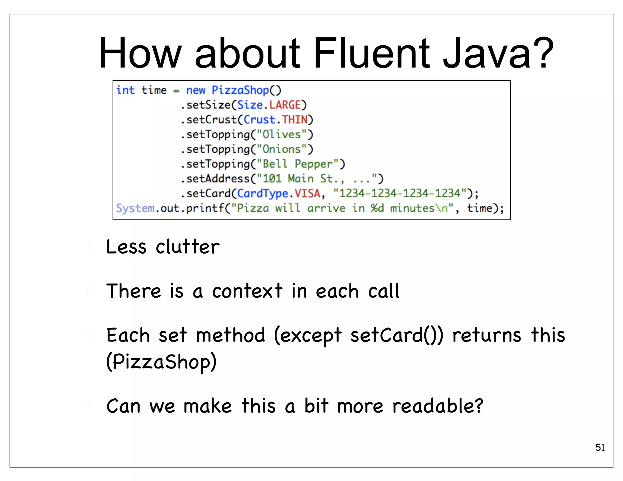 How about Fluent Java?



Less clutter

There is a context in each call

Each set method (except setCard()) returns this
(PizzaShop)

Can we make this a bit more readable?
                                                  51
 