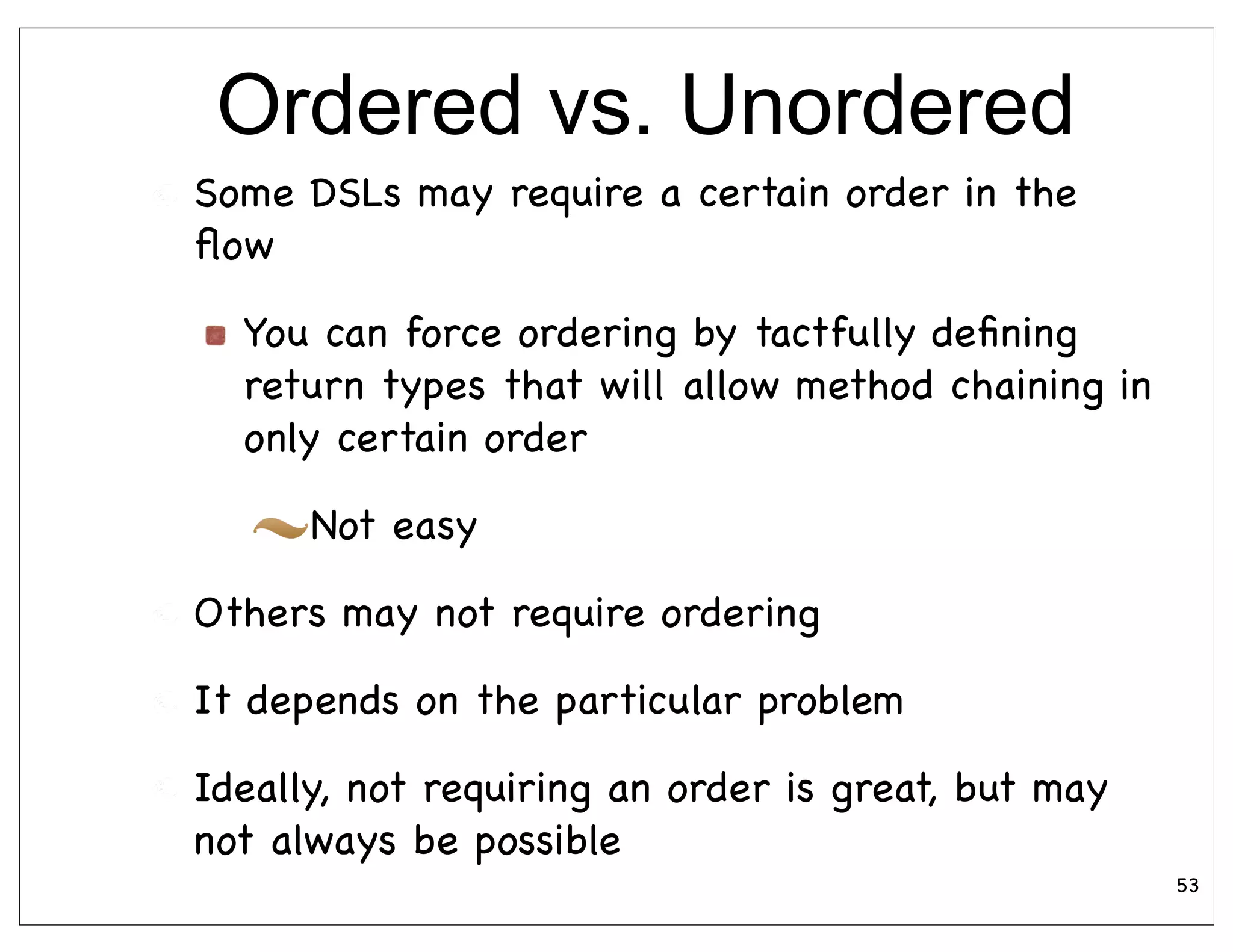 Ordered vs. Unordered
Some DSLs may require a certain order in the
ﬂow

  You can force ordering by tactfully deﬁning
  return types that will allow method chaining in
  only certain order

      Not easy

Others may not require ordering

It depends on the particular problem

Ideally, not requiring an order is great, but may
not always be possible
                                                    53
 