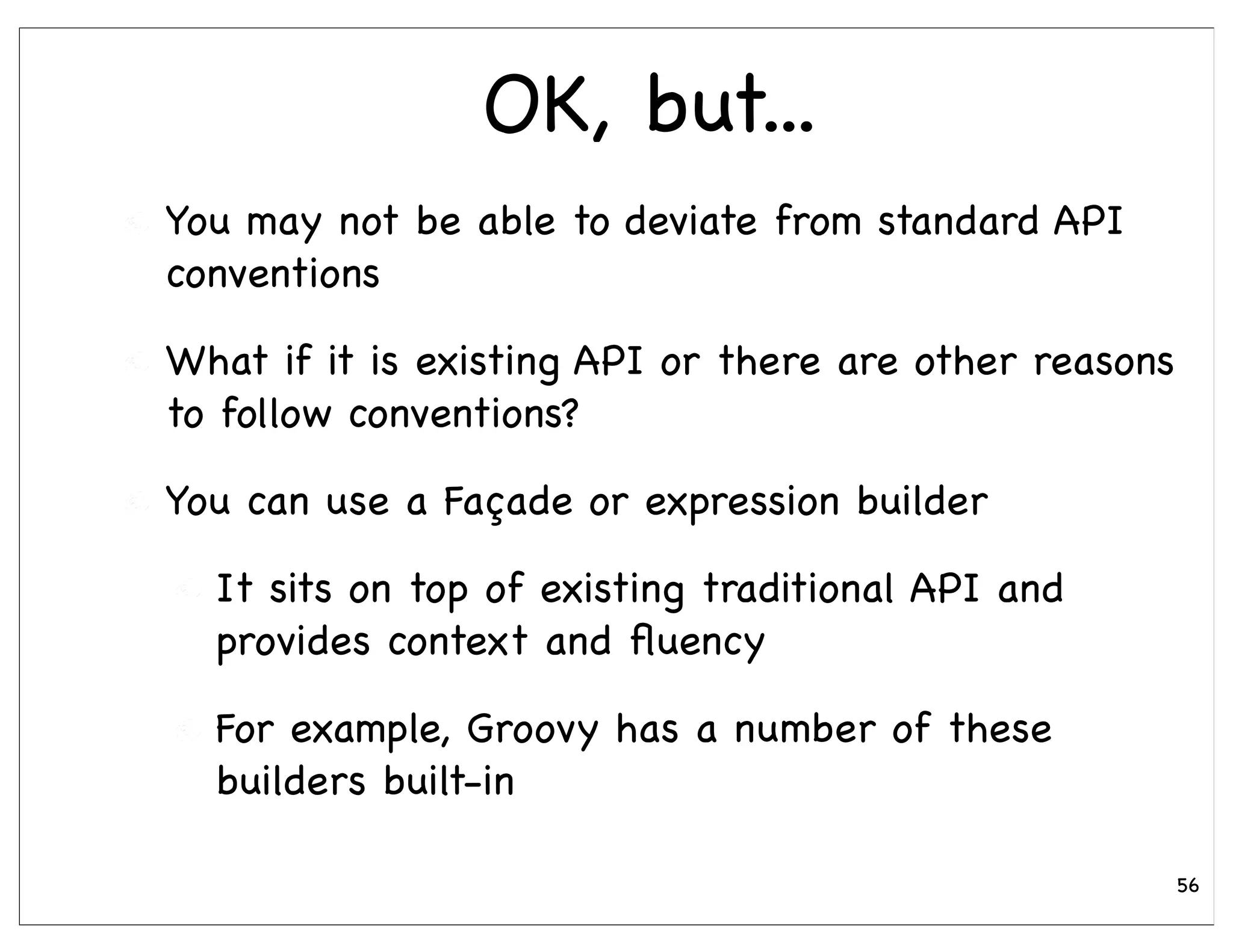 OK, but...
You may not be able to deviate from standard API
conventions

What if it is existing API or there are other reasons
to follow conventions?

You can use a Façade or expression builder

  It sits on top of existing traditional API and
  provides context and ﬂuency

  For example, Groovy has a number of these
  builders built-in

                                                        56
 