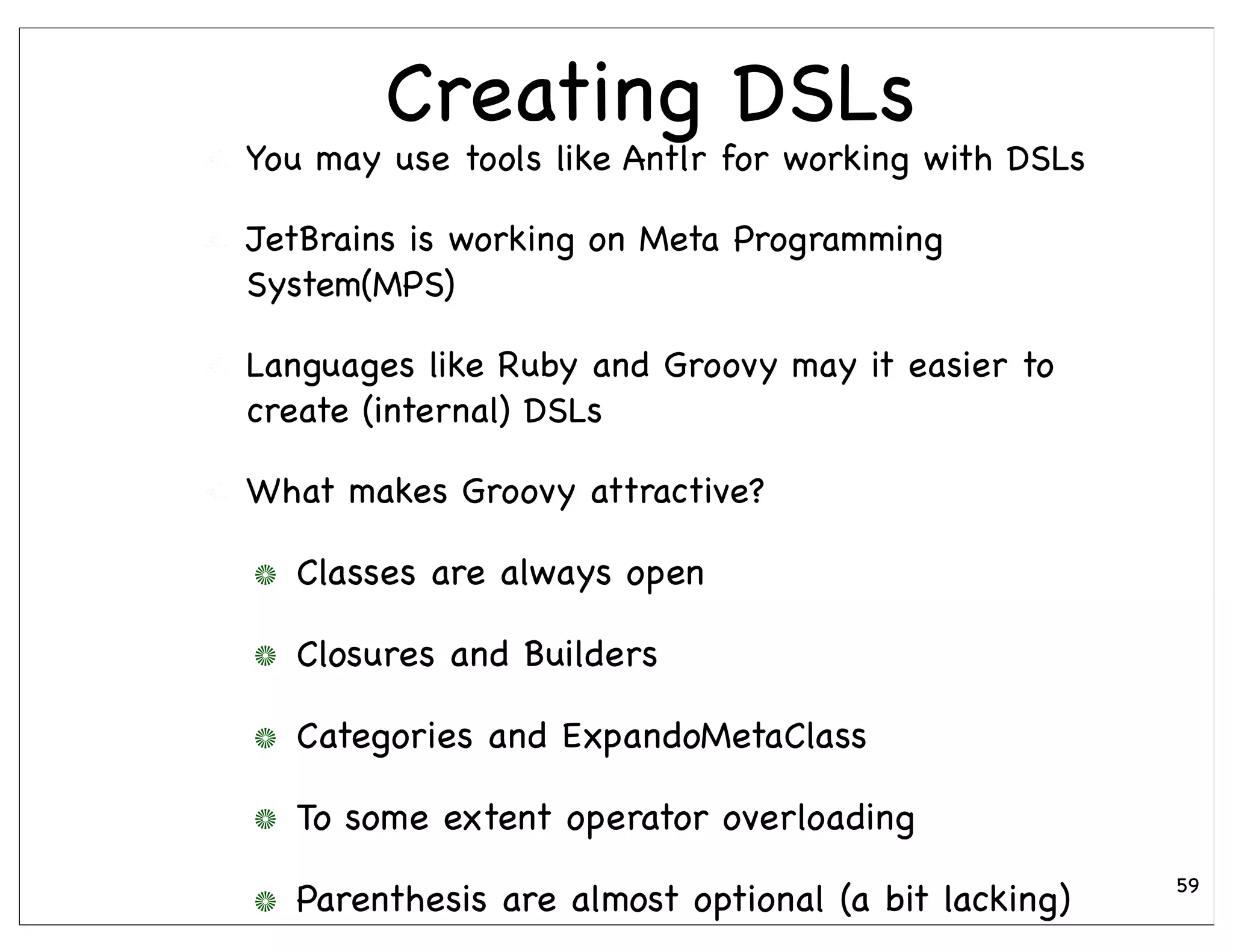 Creating DSLs
You may use tools like Antlr for working with DSLs

JetBrains is working on Meta Programming
System(MPS)

Languages like Ruby and Groovy may it easier to
create (internal) DSLs

What makes Groovy attractive?

  Classes are always open

  Closures and Builders

  Categories and ExpandoMetaClass

  To some extent operator overloading
                                                     59
  Parenthesis are almost optional (a bit lacking)
 