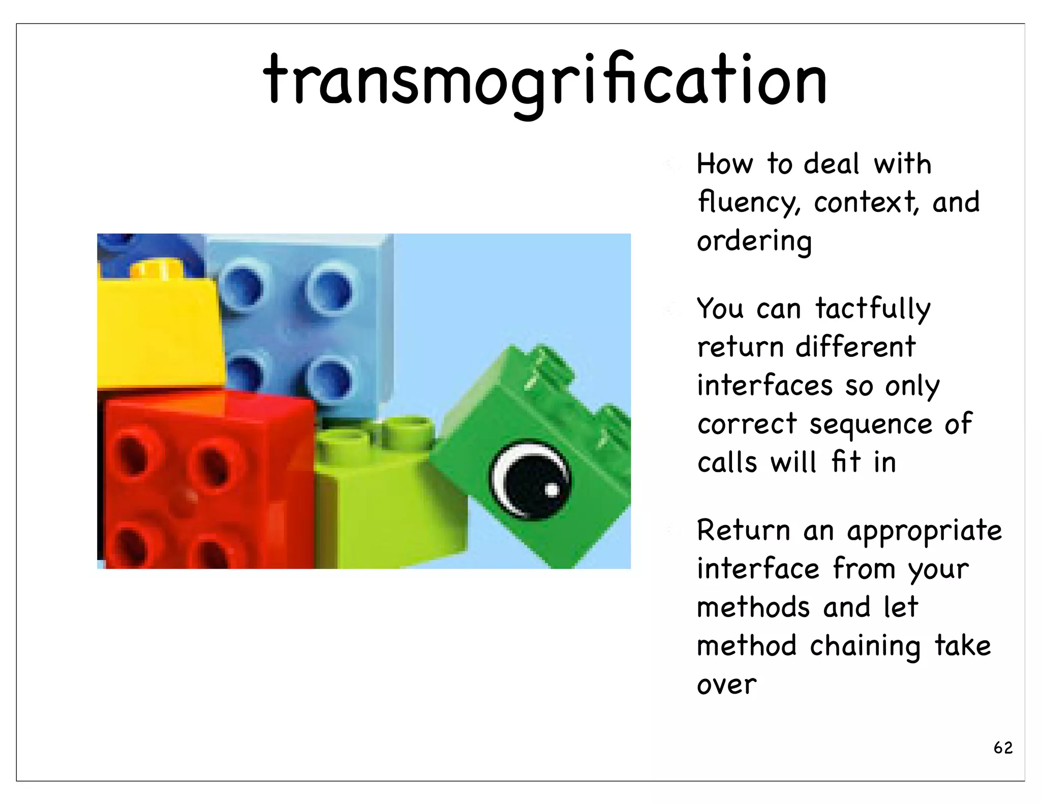 transmogriﬁcation
             How to deal with
             ﬂuency, context, and
             ordering

             You can tactfully
             return different
             interfaces so only
             correct sequence of
             calls will ﬁt in

             Return an appropriate
             interface from your
             methods and let
             method chaining take
             over
                                    62
 