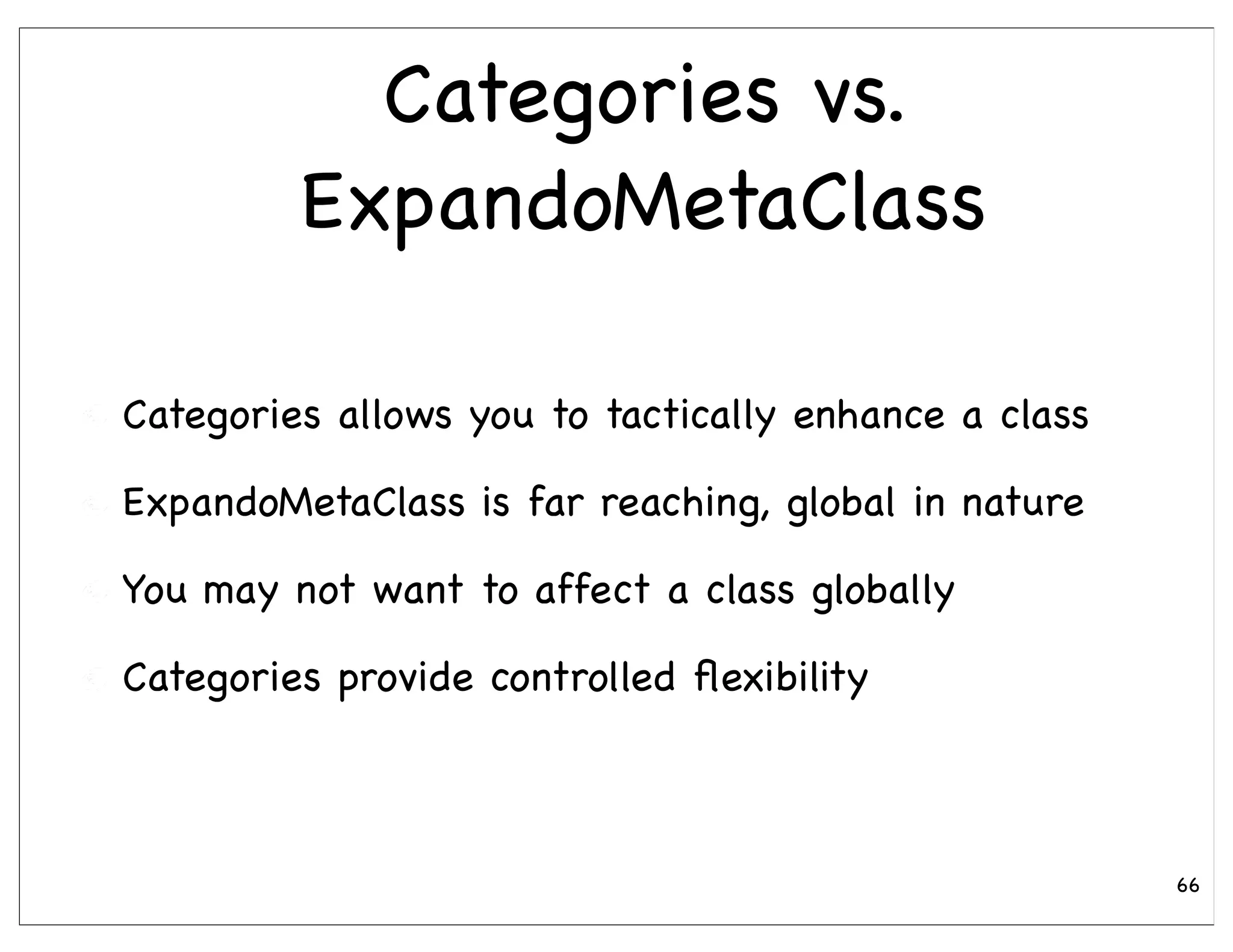 Categories vs.
         ExpandoMetaClass

Categories allows you to tactically enhance a class

ExpandoMetaClass is far reaching, global in nature

You may not want to affect a class globally

Categories provide controlled ﬂexibility



                                                      66
 