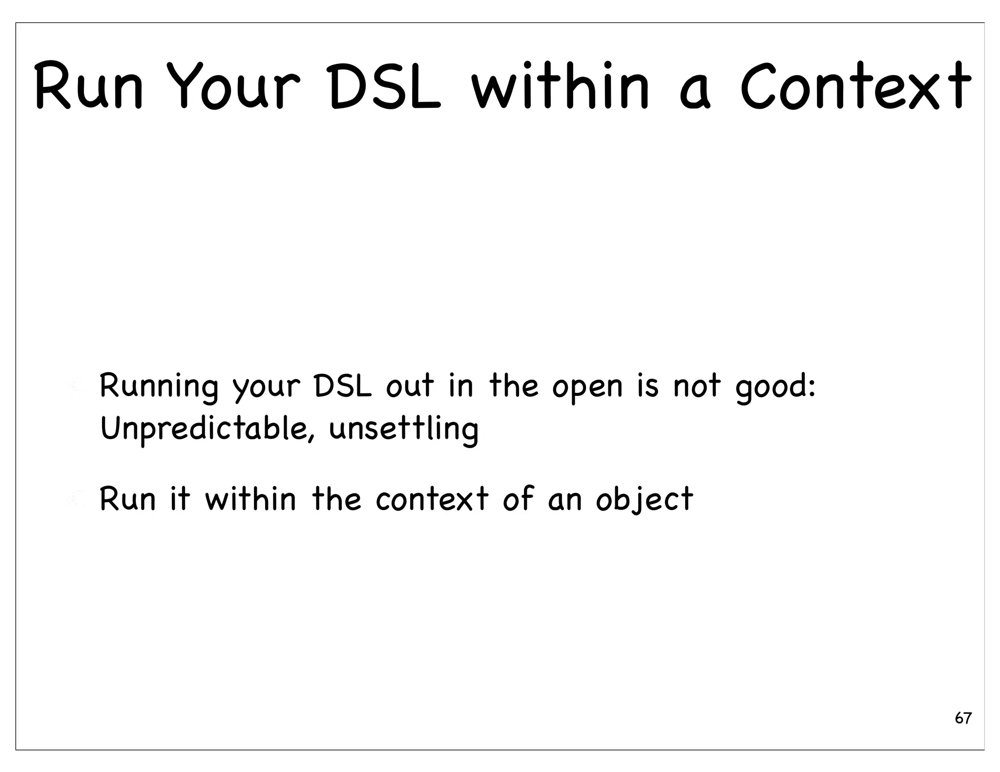 Run Your DSL within a Context



  Running your DSL out in the open is not good:
  Unpredictable, unsettling

  Run it within the context of an object




                                                  67
 