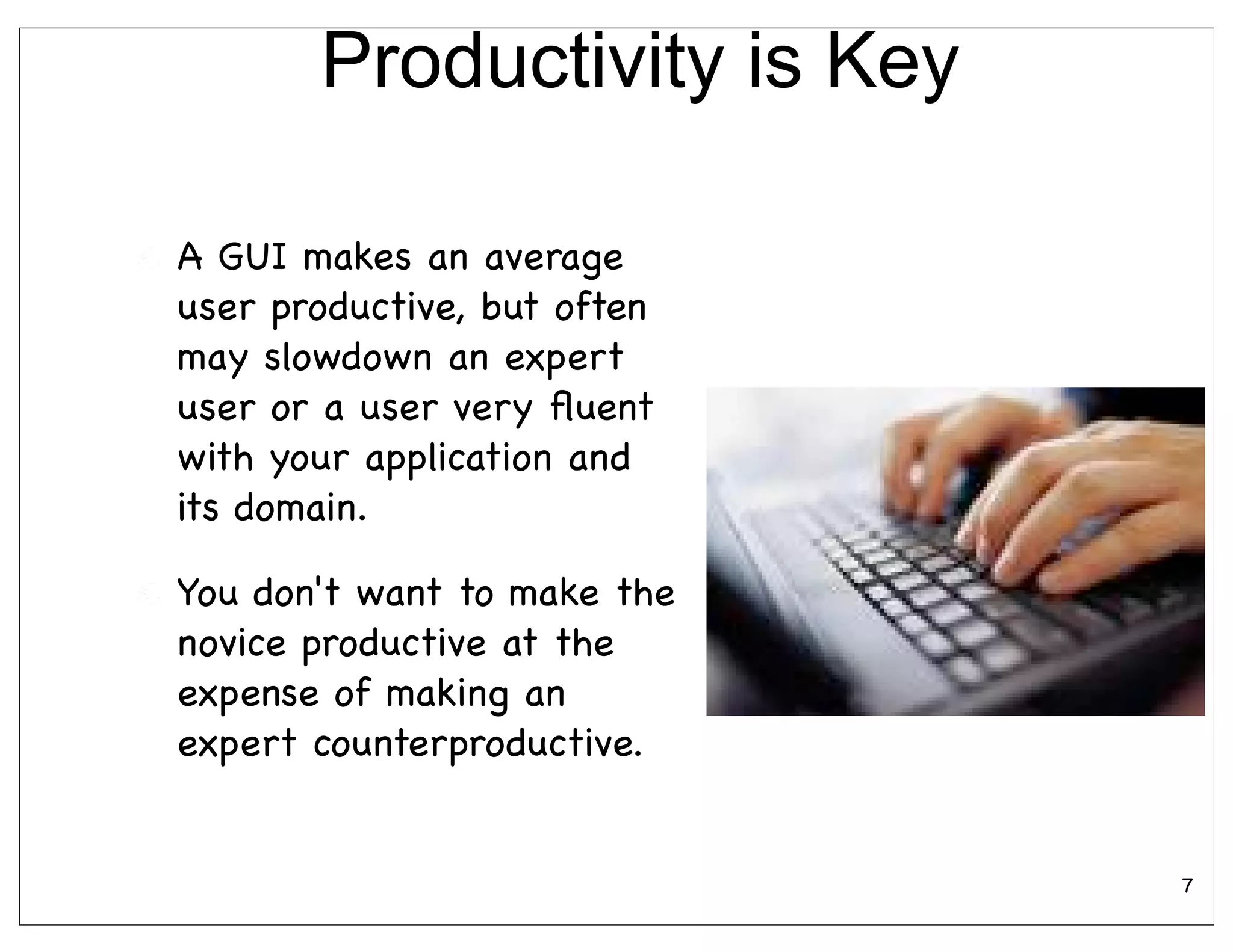Productivity is Key

A GUI makes an average
user productive, but often
may slowdown an expert
user or a user very ﬂuent
with your application and
its domain.

You don't want to make the
novice productive at the
expense of making an
expert counterproductive.


                             7
 