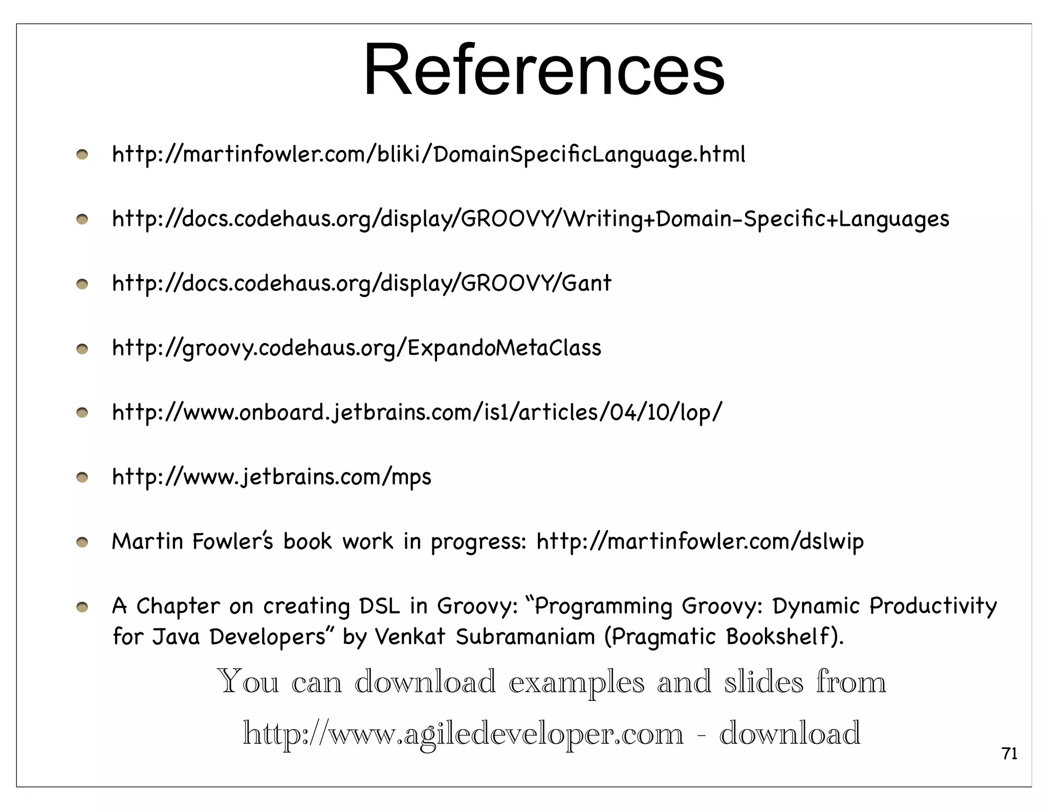 References
http://martinfowler.com/bliki/DomainSpeciﬁcLanguage.html

http://docs.codehaus.org/display/GROOVY/Writing+Domain-Speciﬁc+Languages

http://docs.codehaus.org/display/GROOVY/Gant

http://groovy.codehaus.org/ExpandoMetaClass

http://www.onboard.jetbrains.com/is1/articles/04/10/lop/

http://www.jetbrains.com/mps

Martin Fowler’s book work in progress: http://martinfowler.com/dslwip

A Chapter on creating DSL in Groovy: “Programming Groovy: Dynamic Productivity
for Java Developers” by Venkat Subramaniam (Pragmatic Bookshelf).

         You can download examples and slides from
          http://www.agiledeveloper.com - download                               71
 