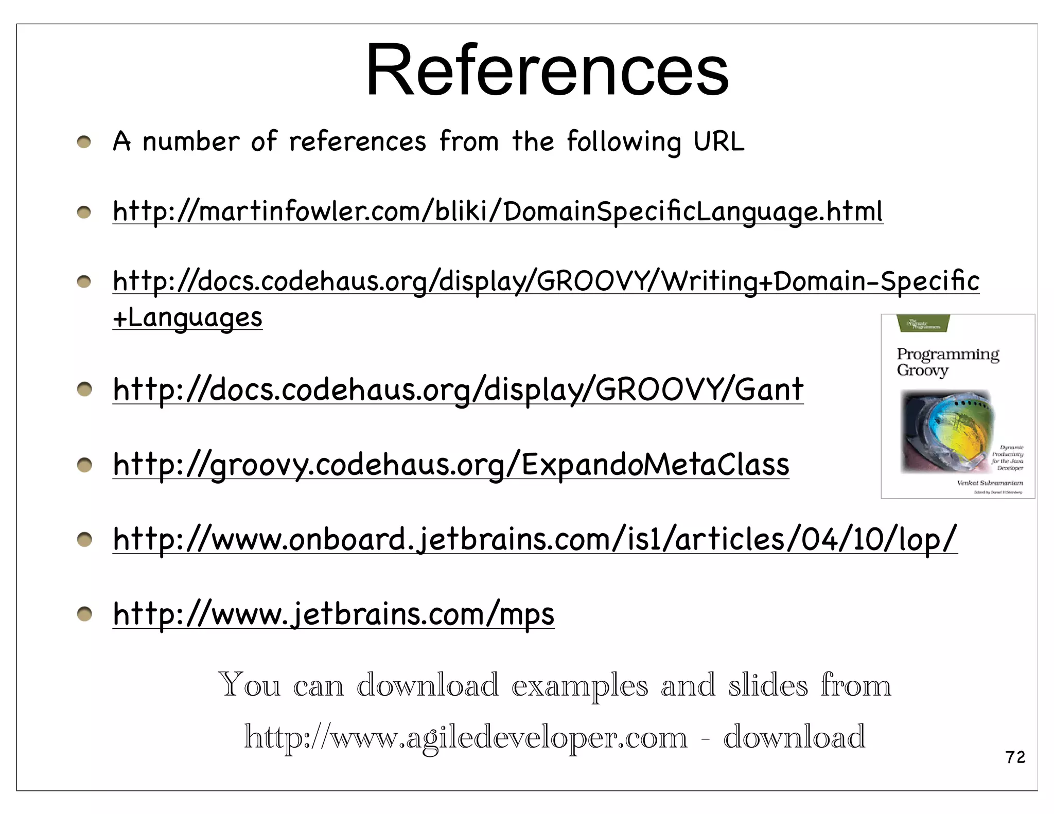 References
A number of references from the following URL

http://martinfowler.com/bliki/DomainSpeciﬁcLanguage.html

http://docs.codehaus.org/display/GROOVY/Writing+Domain-Speciﬁc
+Languages

http://docs.codehaus.org/display/GROOVY/Gant

http://groovy.codehaus.org/ExpandoMetaClass

http://www.onboard.jetbrains.com/is1/articles/04/10/lop/

http://www.jetbrains.com/mps

       You can download examples and slides from
        http://www.agiledeveloper.com - download                 72
 