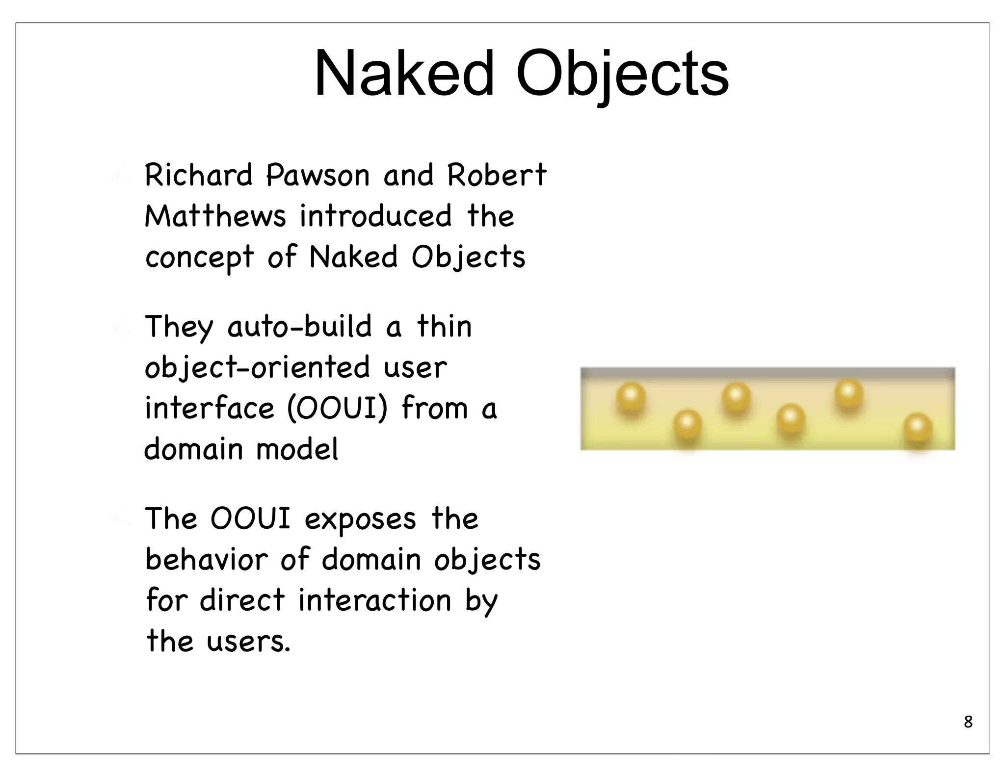 Naked Objects
Richard Pawson and Robert
Matthews introduced the
concept of Naked Objects

They auto-build a thin
object-oriented user
interface (OOUI) from a
domain model

The OOUI exposes the
behavior of domain objects
for direct interaction by
the users.

                             8
 