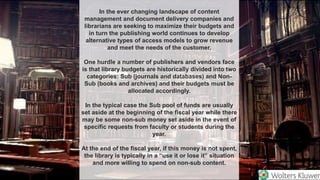 In the ever changing landscape of content
management and document delivery companies and
librarians are seeking to maximize their budgets and
in turn the publishing world continues to develop
alternative types of access models to grow revenue
and meet the needs of the customer.
One hurdle a number of publishers and vendors face
is that library budgets are historically divided into two
categories: Sub (journals and databases) and Non-
Sub (books and archives) and their budgets must be
allocated accordingly.
In the typical case the Sub pool of funds are usually
set aside at the beginning of the fiscal year while there
may be some non-sub money set aside in the event of
specific requests from faculty or students during the
year.
At the end of the fiscal year, if this money is not spent,
the library is typically in a “use it or lose it” situation
and more willing to spend on non-sub content.
 