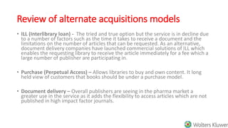 Review of alternate acquisitions models
• ILL (Interlibrary loan) - The tried and true option but the service is in decline due
to a number of factors such as the time it takes to receive a document and the
limitations on the number of articles that can be requested. As an alternative,
document delivery companies have launched commercial solutions of ILL which
enables the requesting library to receive the article immediately for a fee which a
large number of publisher are participating in.
• Purchase (Perpetual Access) – Allows libraries to buy and own content. It long
held view of customers that books should be under a purchase model.
• Document delivery – Overall publishers are seeing in the pharma market a
greater use in the service as it adds the flexibility to access articles which are not
published in high impact factor journals.
 