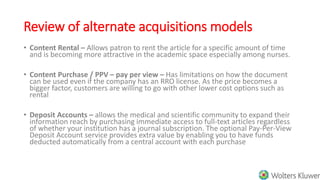 Review of alternate acquisitions models
• Content Rental – Allows patron to rent the article for a specific amount of time
and is becoming more attractive in the academic space especially among nurses.
• Content Purchase / PPV – pay per view – Has limitations on how the document
can be used even if the company has an RRO license. As the price becomes a
bigger factor, customers are willing to go with other lower cost options such as
rental
• Deposit Accounts – allows the medical and scientific community to expand their
information reach by purchasing immediate access to full-text articles regardless
of whether your institution has a journal subscription. The optional Pay-Per-View
Deposit Account service provides extra value by enabling you to have funds
deducted automatically from a central account with each purchase
 