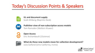Today’s Discussion Points & Speakers
ILL and document supply
Scott Ahlberg (Reprints Desk)
Publisher view of non-subscription access models
Tom Ramsden (Wolters Kluwer)
Open Access
Eric Archambault (1Science)
What do these new models mean for collection development?
Julia Gelfand (Univ California, Irvine)
 