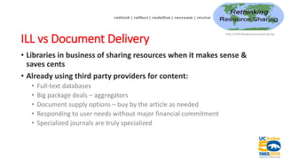 ILL vs Document Delivery
• Libraries in business of sharing resources when it makes sense &
saves cents
• Already using third party providers for content:
• Full-text databases
• Big package deals – aggregators
• Document supply options – buy by the article as needed
• Responding to user needs without major financial commitment
• Specialized journals are truly specialized
http://rethinkingresourcesharing.org
 