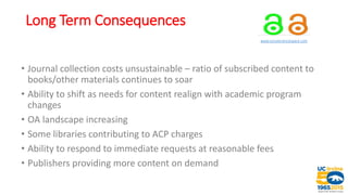 Long Term Consequences
www.socialsciencespace.com
• Journal collection costs unsustainable – ratio of subscribed content to
books/other materials continues to soar
• Ability to shift as needs for content realign with academic program
changes
• OA landscape increasing
• Some libraries contributing to ACP charges
• Ability to respond to immediate requests at reasonable fees
• Publishers providing more content on demand
 