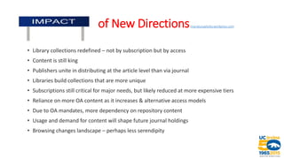 Impact of Ne oof New Directions(marialuisaaliotta.wordpress.com)
• Library collections redefined – not by subscription but by access
• Content is still king
• Publishers unite in distributing at the article level than via journal
• Libraries build collections that are more unique
• Subscriptions still critical for major needs, but likely reduced at more expensive tiers
• Reliance on more OA content as it increases & alternative access models
• Due to OA mandates, more dependency on repository content
• Usage and demand for content will shape future journal holdings
• Browsing changes landscape – perhaps less serendipity
 