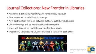 Journal Collections: New Frontier in Libraries
• Academic & Scholarly Publishing will remain vital, however
• New economic models likely to emerge
• New partnerships will form between authors, publishers & libraries
• Library holdings will be more elastic and incomplete
• Users will depend on multiple sourcing for their needs
• Publishers, Libraries and OA will influence & transform each other
Justice League The New Frontier DC
Comics Superman Batman Wonder
Woman
 