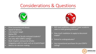 Considerations & Questions
 Price (consortial and direct)
 Speed of delivery
 Link resolver target
 Native PDF
 All users or just faculty and grad students?
 Use only after CONTU ceiling?
 Book chapters and journal articles
 Integration with ILL tools such as ILLiad & Rapid
 Metrics for decision making
 Will more publishers establish lower academic
rates to meet growing demand?
 How much mediation to apply to document
supply?
 Extend to undergraduates?
 Use transactional purchases for pre-CONTU
ceiling?
 