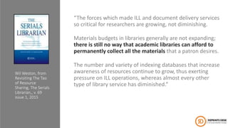 “The forces which made ILL and document delivery services
so critical for researchers are growing, not diminishing.
Materials budgets in libraries generally are not expanding;
there is still no way that academic libraries can afford to
permanently collect all the materials that a patron desires.
The number and variety of indexing databases that increase
awareness of resources continue to grow, thus exerting
pressure on ILL operations, whereas almost every other
type of library service has diminished.”
Wil Weston, from
Revisiting The Tao
of Resource
Sharing, The Serials
Librarian,, v. 69
issue 1, 2015
 