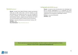 15
Nanoenvi (pollution)
Résumé : Le projet a pour objectif d’étudier le devenir des particules
émises par le trafic routier dans la ville de Toulouse, et plus
particulièrement les nanoparticules dans la rue, dans les logements
et dans la Garonne. Les chercheurs du Laboratoire Géosciences
environnement Toulouse propose ainsi aux Toulousains de mettre
chez eux des biocapteurs passifs composés d’écorces de platanes.
Porté par : Laboratoire Géosciences environnement Toulouse GET
Périmètre : Local
Plus d’informations : https://nanoenvi.omp.eu/
Cartographie des Karsts (géologie)
Résumé : Le projet en cours de construction vise à développer une
base de données spéléologiques sur la cartographie des karsts
(structure résultant de l'érosion de roches) à des fins scientifiques en
collaboration avec des groupes de spéléologues amateurs.
Porté par : Geosciences Montpellier
Périmètre : Local
Pour en savoir plus sur les sciences participatives, consultez le rapport Les sciences participatives en France,
réalisé par François Houllier : www.sciences-participatives.com
 