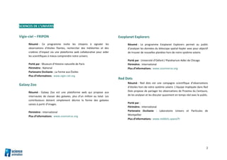 2
SCIENCES DE L’UNIVERS
Vigie-ciel – FRIPON
Résumé : Ce programme invite les citoyens à signaler les
observations d’étoiles filantes, rechercher des météorites et des
cratères d’impact via une plateforme web collaborative pour aider
les scientifiques à mieux comprendre notre univers.
Porté par : Museum d’Histoire naturelle de Paris
Périmètre : National
Partenaire Occitanie : La Ferme aux Étoiles
Plus d’informations : www.vigie-ciel.org
Galaxy Zoo
Résumé : Galaxy Zoo est une plateforme web qui propose aux
internautes de classer des galaxies, plus d’un million au total. Les
contributeurs doivent simplement décrire la forme des galaxies
saisies à partir d’images.
Périmètre : International
Plus d’informations : www.zooniverse.org
Exoplanet Explorers
Résumé : Le programme Exoplanet Explorers permet au public
d’analyser les données du télescope spatial Kepler avec pour objectif
de trouver de nouvelles planètes hors de notre système solaire.
Porté par : Université d’Oxford / Planétarium Adler de Chicago
Périmètre : International
Plus d’informations : www.zooniverse.org
Red Dots
Résumé : Red dots est une campagne scientifique d’observations
d’étoiles hors de notre système solaire. L’équipe impliquée dans Red
Dots propose de partager les observations de Proxima du Centaure,
de les analyser et les discuter quasiment en temps réel avec le public.
Porté par :
Périmètre : International
Partenaire Occitanie : Laboratoire Univers et Particules de
Montpellier
Plus d’informations : www.reddots.space/fr
 