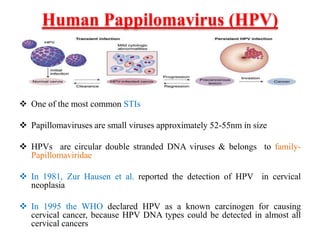 Human Pappilomavirus (HPV)
 One of the most common STIs
 Papillomaviruses are small viruses approximately 52-55nm in size
 HPVs are circular double stranded DNA viruses & belongs to family-
Papillomaviridae
 In 1981, Zur Hausen et al. reported the detection of HPV in cervical
neoplasia
 In 1995 the WHO declared HPV as a known carcinogen for causing
cervical cancer, because HPV DNA types could be detected in almost all
cervical cancers
 