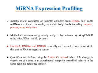 MiRNA Expression Profiling
 Initially it was conducted on samples extracted from tissues, now stable
miRNAs are found in readily available body fluids including, serum ,
plasma, urine and saliva
 MiRNA expressions are generally analyzed by microarray & qRT-PCR
using microRNA specific primers
 U6 RNA, RNU44, and RNU48 is usually used as reference control & A.
thaliana miRNA as negative control
 Quantification is done using the 2 delta Ct method, where fold change in
expression of a gene in an experimental sample is quantified relative to the
same gene in a reference sample
 