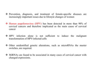  Prevention, diagnosis, and treatment of female-specific diseases are
increasingly important issues due to lifestyle changes of women
 Human pappilomavirus (HPV) has been detected in more than 90% of
cervical cancers and therefore implicated as the main cause of cervical
cancer
 HPV infection alone is not sufficient to induce the malignant
transformation of HPV-infected cells
 Other unidentified genetic alterations, such as microRNAs the master
switches, are required.
 MiRNAs are found to be associated in many cases of cervical cancer with
changed expressions.
 