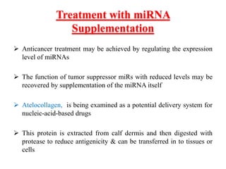 Treatment with miRNA
Supplementation
 Anticancer treatment may be achieved by regulating the expression
level of miRNAs
 The function of tumor suppressor miRs with reduced levels may be
recovered by supplementation of the miRNA itself
 Atelocollagen, is being examined as a potential delivery system for
nucleic-acid-based drugs
 This protein is extracted from calf dermis and then digested with
protease to reduce antigenicity & can be transferred in to tissues or
cells
 
