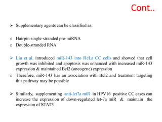  Supplementary agents can be classified as:
o Hairpin single-stranded pre-miRNA
o Double-stranded RNA
 Liu et al. introduced miR-143 into HeLa CC cells and showed that cell
growth was inhibited and apoptosis was enhanced with increased miR-143
expression & maintained Bcl2 (oncogene) expression
o Therefore, miR-143 has an association with Bcl2 and treatment targeting
this pathway may be possible
 Similarly, supplementing anti-let7a miR in HPV16 positive CC cases can
increase the expression of down-regulated let-7a miR & maintain the
expression of STAT3
Cont..
 