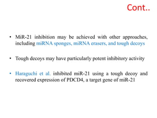 • MiR-21 inhibition may be achieved with other approaches,
including miRNA sponges, miRNA erasers, and tough decoys
• Tough decoys may have particularly potent inhibitory activity
• Haraguchi et al. inhibited miR-21 using a tough decoy and
recovered expression of PDCD4, a target gene of miR-21
Cont..
 