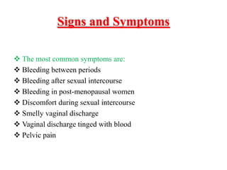 Signs and Symptoms
 The most common symptoms are:
 Bleeding between periods
 Bleeding after sexual intercourse
 Bleeding in post-menopausal women
 Discomfort during sexual intercourse
 Smelly vaginal discharge
 Vaginal discharge tinged with blood
 Pelvic pain
 