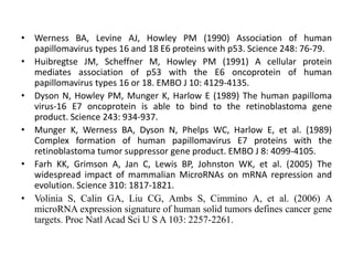 • Werness BA, Levine AJ, Howley PM (1990) Association of human
papillomavirus types 16 and 18 E6 proteins with p53. Science 248: 76-79.
• Huibregtse JM, Scheffner M, Howley PM (1991) A cellular protein
mediates association of p53 with the E6 oncoprotein of human
papillomavirus types 16 or 18. EMBO J 10: 4129-4135.
• Dyson N, Howley PM, Munger K, Harlow E (1989) The human papilloma
virus-16 E7 oncoprotein is able to bind to the retinoblastoma gene
product. Science 243: 934-937.
• Munger K, Werness BA, Dyson N, Phelps WC, Harlow E, et al. (1989)
Complex formation of human papillomavirus E7 proteins with the
retinoblastoma tumor suppressor gene product. EMBO J 8: 4099-4105.
• Farh KK, Grimson A, Jan C, Lewis BP, Johnston WK, et al. (2005) The
widespread impact of mammalian MicroRNAs on mRNA repression and
evolution. Science 310: 1817-1821.
• Volinia S, Calin GA, Liu CG, Ambs S, Cimmino A, et al. (2006) A
microRNA expression signature of human solid tumors defines cancer gene
targets. Proc Natl Acad Sci U S A 103: 2257-2261.
 