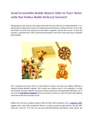 Send Irresistible Rakhi Return Gifts to Your Sister
with Our Online Rakhi Delivery System!!
Relationships are the essence of any Indian festival and the same holds true for ‘Raksha Bandhan’. It is a
special festival celebrated to honour the relationship shared between a brother and sister. On this day,
the brother and sister wish and pray for each other’s happiness, long life and success. To mark this
occasion, a sacred thread or ‘rakhi’ is tied around the brother’s wrist and in return the sister is showered
with rakhi gifts.
Life is uncertain and many a times it is not possible to reside in the same city, making it difficult to
celebrate ‘Raksha Bandhan’ together. This is where we at Rakhi.in step in. Our endeavour is to help
every brother and sister celebrate this joyous moment irrespective of the geographical differences. So, if
you want to Send Rakhi to Bangalore where your brother is based, our quick and swift online delivery
service will ensure that it reaches on time.
Besides that, we have a complete range of rakhi and other rakhi accessories such as auspicious rakhi,
designer rakhi, mauli rakhi, handcrafted rakhi etc. to help you make the right decision. We also offer
rakhi sets in sets of 2, 4, 6, 8 etc. You can even send rakhi greeting cards, flowers, cakes, sweets, dry
 