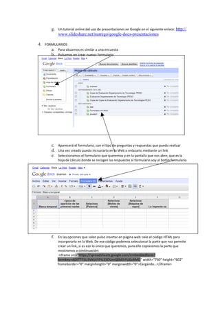 g. Un tutorial online del uso de presentaciones en Google en el siguiente enlace: http://
           www.slideshare.net/nurrego/google-docs-presentaciones

4. FORMULARIOS
      a. Para situarnos es similar a una encuesta
      b. Pulsamos en crear nuevo: formulario




        c. Aparecerá el formulario, con el tipo de preguntas y respuestas que puedo realizar
        d. Una vez creado puedo incrustarlo en la Web o enlazarlo mediante un link
        e. Seleccionamos el formulario que queremos y en la pantalla que nos abre, que es la
            hoja de cálculo donde se recogen las respuestas al formulario voy al botón formulario




        f. En las opciones que salen pulso insertar en página web: sale el código HTML para
            incorporarlo en la Web. De ese código podemos seleccionar la parte que nos permite
            crear un link, si es eso lo único que queremos, para ello copiaremos la parte que
            mostramos a continuación:
             <iframe src="https://spreadsheets.google.com/embeddedform?
            formkey=dGliTTF5U3VkSVVPU25OUmQ0bEhYUGc6MQ" width="760" height="602"
            frameborder="0" marginheight="0" marginwidth="0">Cargando...</iframe>
 