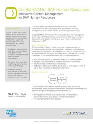 DocSet.ECM for SAP Human Resources
Innovative Content Management
for SAP Human Resources
DocSet.ECM for SAP Human Resources is a SAP certiﬁed
comprehensive, best practice solution that enables effective
management of all content related to human resources in SAP.
 
DocSet.ECM for SAP Human Resources allows for easy storage and
quick retrieval of all structured and unstructured human resources
documents and data by providing an user intuitive interface fully
embedded in SAP.
Today’s Challenges
The complexity of today’s human resource processes results in
signiﬁcant organizational and procedural challenges for businesses
regardless of their industry and geographic location. Human resource
administrators and managers are faced with a common set of costly
challenges in the area of document and content management.
•  Low productivity due to wait times and lack of process control
•  Lengthy document retrieval and frequent loss of documents
•  Duplicate document creation and storage
•  Expensive, complex reporting due to lack of centralized access to
up-to-date process and document information
Solution Components
DocSet.ECM for SAP Human Resources provides a solution by
implementing a well-deﬁned combination of information technology and
process design allowing effective management of:
•  Employee documents, such as resumes, tax documents,
certiﬁcates, forms, evaluations, and correspondence
•  Travel expense forms and receipts
Solution Beneﬁts"
DocSet.ECM for SAP Human
Resources is a best practice
solution that is implemented
using quick turn-key principles
and results in signiﬁcant
beneﬁts both for business
management and system
administrators.
 
•  Productivity gains and cost
savings in human resource
management from
increased transparency and
easy document
management
•  No loss of documents due
to full integration of leading
archiving technology
•  Enhanced quality of
effectiveness of employee
service management due to
easy, quick access to
documents and information
Copyright © 2013 by Norikkon LLC. All rights reserved.
 