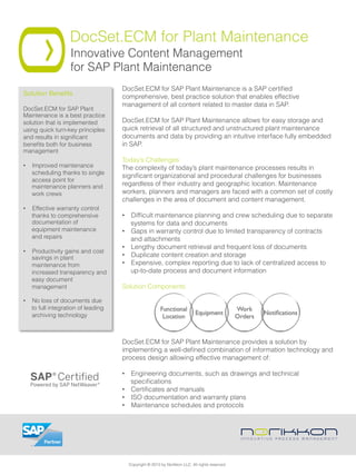 DocSet.ECM for Plant Maintenance
Innovative Content Management
for SAP Plant Maintenance
DocSet.ECM for SAP Plant Maintenance is a SAP certiﬁed
comprehensive, best practice solution that enables effective
management of all content related to master data in SAP.
 
DocSet.ECM for SAP Plant Maintenance allows for easy storage and
quick retrieval of all structured and unstructured plant maintenance
documents and data by providing an intuitive interface fully embedded
in SAP.
Today’s Challenges
The complexity of today’s plant maintenance processes results in
signiﬁcant organizational and procedural challenges for businesses
regardless of their industry and geographic location. Maintenance
workers, planners and managers are faced with a common set of costly
challenges in the area of document and content management.
•  Difﬁcult maintenance planning and crew scheduling due to separate
systems for data and documents
•  Gaps in warranty control due to limited transparency of contracts
and attachments
•  Lengthy document retrieval and frequent loss of documents
•  Duplicate content creation and storage
•  Expensive, complex reporting due to lack of centralized access to
up-to-date process and document information
Solution Components
DocSet.ECM for SAP Plant Maintenance provides a solution by
implementing a well-deﬁned combination of information technology and
process design allowing effective management of:
•  Engineering documents, such as drawings and technical
speciﬁcations
•  Certiﬁcates and manuals
•  ISO documentation and warranty plans
•  Maintenance schedules and protocols
Solution Beneﬁts"
DocSet.ECM for SAP Plant
Maintenance is a best practice
solution that is implemented
using quick turn-key principles
and results in signiﬁcant
beneﬁts both for business
management
•  Improved maintenance
scheduling thanks to single
access point for
maintenance planners and
work crews
•  Effective warranty control
thanks to comprehensive
documentation of
equipment maintenance
and repairs
•  Productivity gains and cost
savings in plant
maintenance from
increased transparency and
easy document
management
•  No loss of documents due
to full integration of leading
archiving technology
Copyright © 2013 by Norikkon LLC. All rights reserved.
 