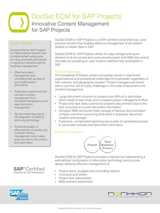 DocSet.ECM for SAP Projects
Innovative Content Management
for SAP Projects
DocSet.ECM for SAP Projects is a SAP certiﬁed comprehensive, best
practice solution that enables effective management of all content
related to master data in SAP.
 
DocSet.ECM for SAP Projects allows for easy storage and quick
retrieval of all structured and unstructured project and WBS documents
and data by providing an user intuitive interface fully embedded in
SAP.
Today’s Challenges
The complexity of today’s project processes results in signiﬁcant
organizational and procedural challenges for businesses regardless of
their industry and geographic location. Project managers are faced
with a common set of costly challenges in the area of document and
content management.
•  Large document volumes for projects are difﬁcult to administer
which leads to wait times and increased project management effort
•  Project and task status cannot be properly documented due to the
lack of access to current document information
•  Complex WBS structures make storage of backup documentation
complex and time consuming and result in duplicate document
creation and storage
•  Expensive, complicated reporting due to lack of centralized access
to up-to-date process and document information
Solution Components
DocSet.ECM for SAP Projects provides a solution by implementing a
well-deﬁned combination of information technology and process
design allowing effective management of:
•  Project plans, budgets and controlling reports
•  Contracts and orders
•  Project task descriptions
•  WBS element attachment
Solution Beneﬁts"
DocSet.ECM for SAP Projects
is a best practice solution that
is implemented using quick
turn-key principles and results
in signiﬁcant beneﬁts both for
business management
•  Effective project
management and
controlling with access to
up-to-date project
documents
•  Productivity gains and cost
savings in project
management from
increased transparency and
easy document
management
•  No document loss due to
full integration of leading
archiving technology
•  Enhanced quality of
effectiveness of vendor and
customer service
management due to easy,
quick access to documents
and information
Copyright © 2013 by Norikkon LLC. All rights reserved.
 