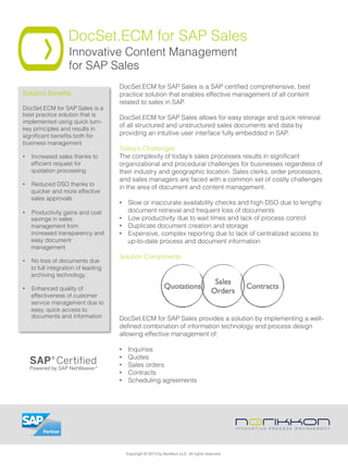 DocSet.ECM for SAP Sales
Innovative Content Management
for SAP Sales
DocSet.ECM for SAP Sales is a SAP certiﬁed comprehensive, best
practice solution that enables effective management of all content
related to sales in SAP.
 
DocSet.ECM for SAP Sales allows for easy storage and quick retrieval
of all structured and unstructured sales documents and data by
providing an intuitive user interface fully embedded in SAP.
Today’s Challenges
The complexity of today’s sales processes results in signiﬁcant
organizational and procedural challenges for businesses regardless of
their industry and geographic location. Sales clerks, order processors,
and sales managers are faced with a common set of costly challenges
in the area of document and content management.
•  Slow or inaccurate availability checks and high DSO due to lengthy
document retrieval and frequent loss of documents
•  Low productivity due to wait times and lack of process control
•  Duplicate document creation and storage
•  Expensive, complex reporting due to lack of centralized access to
up-to-date process and document information
Solution Components
DocSet.ECM for SAP Sales provides a solution by implementing a well-
deﬁned combination of information technology and process design
allowing effective management of:
•  Inquiries
•  Quotes
•  Sales orders
•  Contracts
•  Scheduling agreements
Solution Beneﬁts"
DocSet.ECM for SAP Sales is a
best practice solution that is
implemented using quick turn-
key principles and results in
signiﬁcant beneﬁts both for
business management
•  Increased sales thanks to
efﬁcient request for
quotation processing
•  Reduced DSO thanks to
quicker and more effective
sales approvals
•  Productivity gains and cost
savings in sales
management from
increased transparency and
easy document
management
•  No loss of documents due
to full integration of leading
archiving technology
•  Enhanced quality of
effectiveness of customer
service management due to
easy, quick access to
documents and information
Copyright © 2013 by Norikkon LLC. All rights reserved.
 