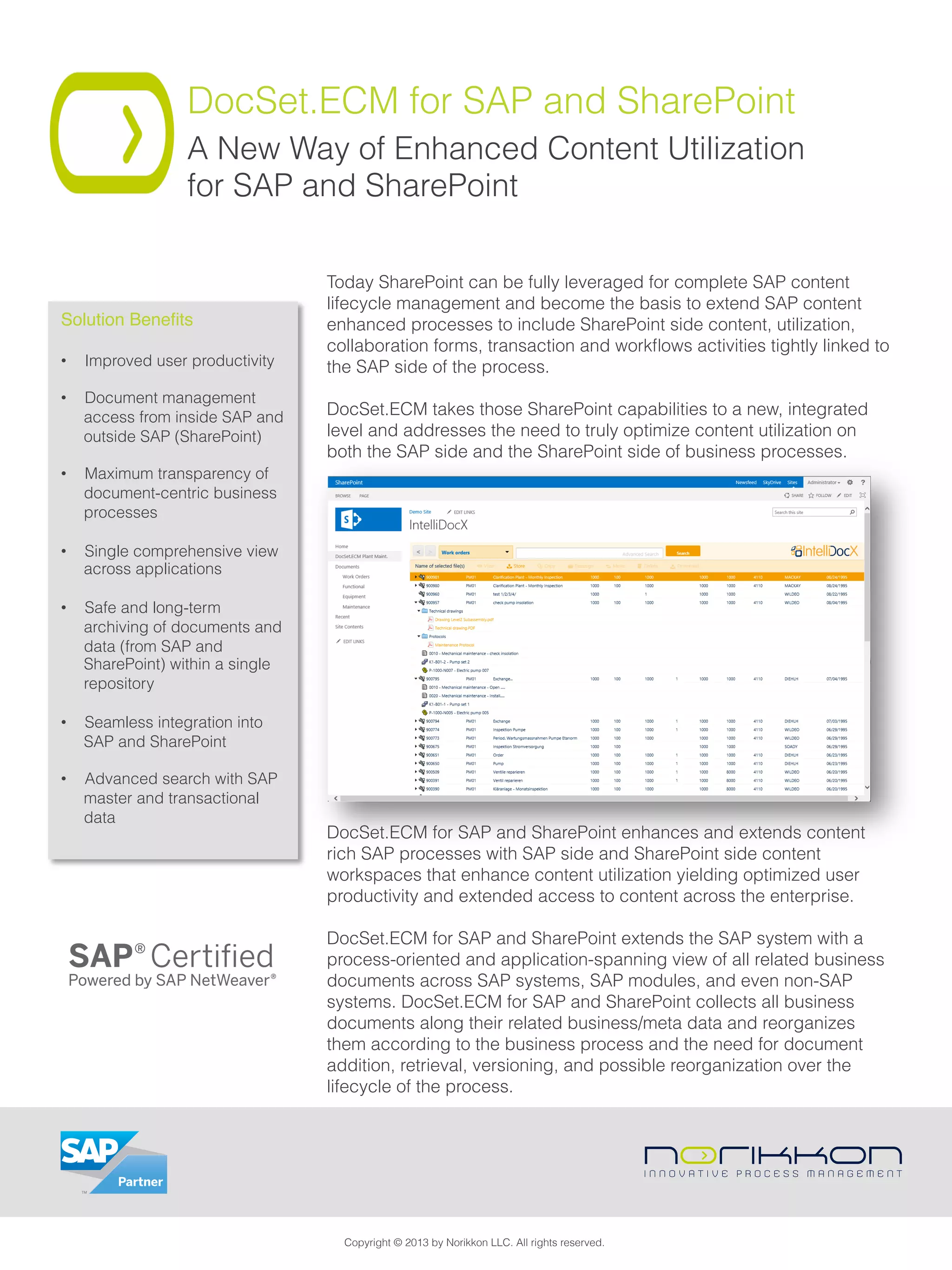 DocSet.ECM for SAP and SharePoint
A New Way of Enhanced Content Utilization
for SAP and SharePoint
Today SharePoint can be fully leveraged for complete SAP content
lifecycle management and become the basis to extend SAP content
enhanced processes to include SharePoint side content, utilization,
collaboration forms, transaction and workﬂows activities tightly linked to
the SAP side of the process.
 
DocSet.ECM takes those SharePoint capabilities to a new, integrated
level and addresses the need to truly optimize content utilization on
both the SAP side and the SharePoint side of business processes.
DocSet.ECM for SAP and SharePoint enhances and extends content
rich SAP processes with SAP side and SharePoint side content
workspaces that enhance content utilization yielding optimized user
productivity and extended access to content across the enterprise.
 
DocSet.ECM for SAP and SharePoint extends the SAP system with a
process-oriented and application-spanning view of all related business
documents across SAP systems, SAP modules, and even non-SAP
systems. DocSet.ECM for SAP and SharePoint collects all business
documents along their related business/meta data and reorganizes
them according to the business process and the need for document
addition, retrieval, versioning, and possible reorganization over the
lifecycle of the process.
Solution Beneﬁts!
•  Improved user productivity
•  Document management
access from inside SAP and
outside SAP (SharePoint)
•  Maximum transparency of
document-centric business
processes
•  Single comprehensive view
across applications
•  Safe and long-term
archiving of documents and
data (from SAP and
SharePoint) within a single
repository
•  Seamless integration into
SAP and SharePoint
•  Advanced search with SAP
master and transactional
data
Copyright © 2013 by Norikkon LLC. All rights reserved.
 