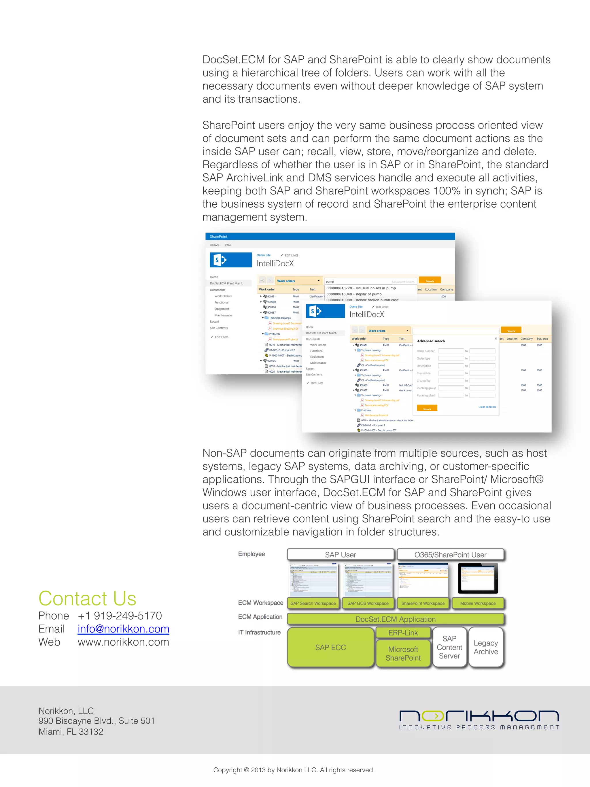 Norikkon, LLC
990 Biscayne Blvd., Suite 501
Miami, FL 33132
DocSet.ECM for SAP and SharePoint is able to clearly show documents
using a hierarchical tree of folders. Users can work with all the
necessary documents even without deeper knowledge of SAP system
and its transactions.
SharePoint users enjoy the very same business process oriented view
of document sets and can perform the same document actions as the
inside SAP user can; recall, view, store, move/reorganize and delete.
Regardless of whether the user is in SAP or in SharePoint, the standard
SAP ArchiveLink and DMS services handle and execute all activities,
keeping both SAP and SharePoint workspaces 100% in synch; SAP is
the business system of record and SharePoint the enterprise content
management system.
 
Non-SAP documents can originate from multiple sources, such as host
systems, legacy SAP systems, data archiving, or customer-speciﬁc
applications. Through the SAPGUI interface or SharePoint/ Microsoft®
Windows user interface, DocSet.ECM for SAP and SharePoint gives
users a document-centric view of business processes. Even occasional
users can retrieve content using SharePoint search and the easy-to use
and customizable navigation in folder structures.
Copyright © 2013 by Norikkon LLC. All rights reserved.
Contact Us
Phone +1 919-249-5170
Email info@norikkon.com
Web www.norikkon.com
 