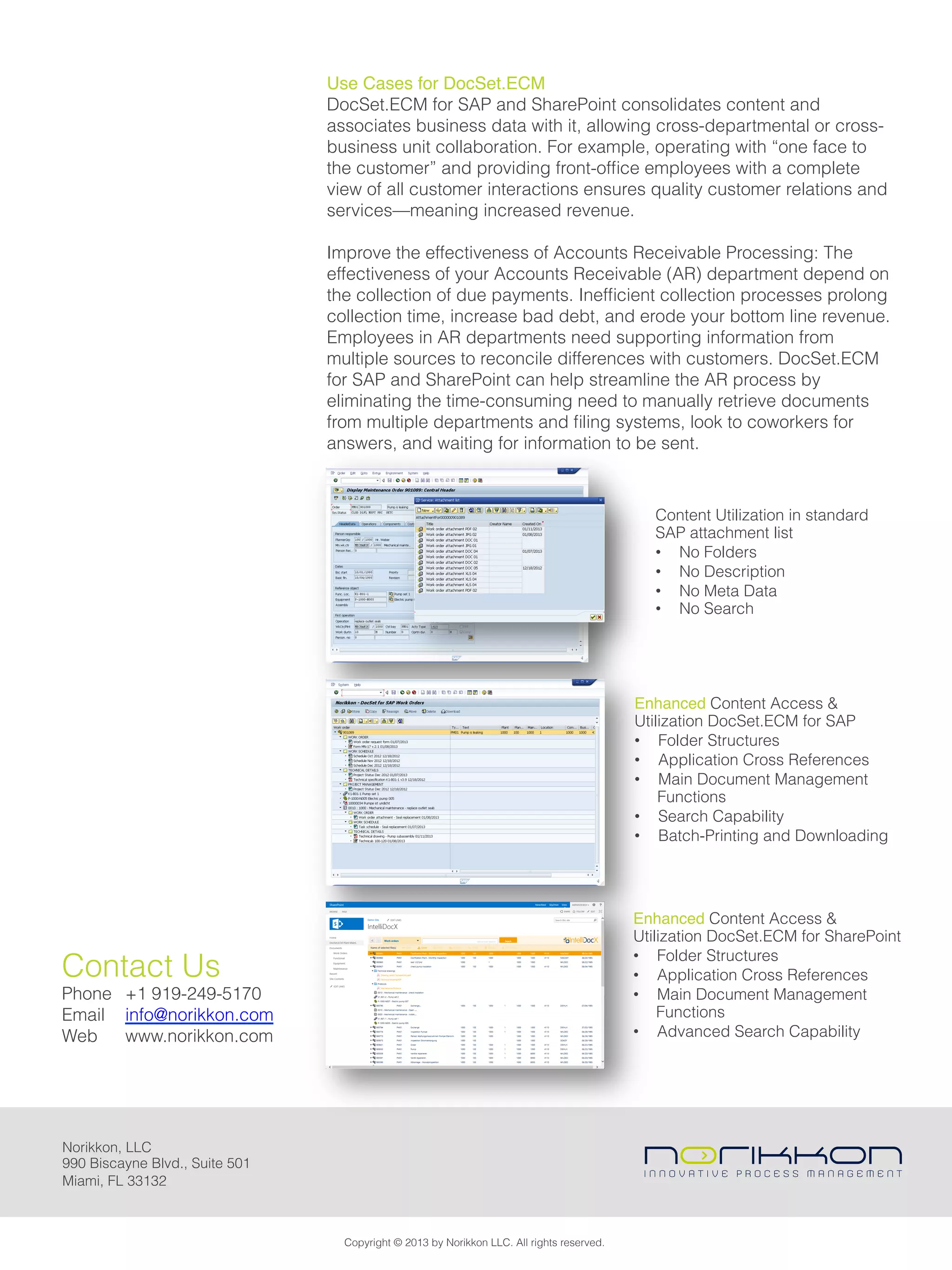 Use Cases for DocSet.ECM
DocSet.ECM for SAP and SharePoint consolidates content and
associates business data with it, allowing cross-departmental or cross-
business unit collaboration. For example, operating with “one face to
the customer” and providing front-ofﬁce employees with a complete
view of all customer interactions ensures quality customer relations and
services—meaning increased revenue.
Improve the effectiveness of Accounts Receivable Processing: The
effectiveness of your Accounts Receivable (AR) department depend on
the collection of due payments. Inefﬁcient collection processes prolong
collection time, increase bad debt, and erode your bottom line revenue.
Employees in AR departments need supporting information from
multiple sources to reconcile differences with customers. DocSet.ECM
for SAP and SharePoint can help streamline the AR process by
eliminating the time-consuming need to manually retrieve documents
from multiple departments and ﬁling systems, look to coworkers for
answers, and waiting for information to be sent.
Content Utilization in standard
SAP attachment list
•  No Folders
•  No Description
•  No Meta Data
•  No Search!
Enhanced Content Access &
Utilization DocSet.ECM for SAP
•  Folder Structures
•  Application Cross References
•  Main Document Management
Functions
•  Search Capability
•  Batch-Printing and Downloading!
Enhanced Content Access &
Utilization DocSet.ECM for SharePoint
•  Folder Structures
•  Application Cross References
•  Main Document Management
Functions
•  Advanced Search Capability
Copyright © 2013 by Norikkon LLC. All rights reserved.
Norikkon, LLC
990 Biscayne Blvd., Suite 501
Miami, FL 33132
Contact Us
Phone +1 919-249-5170
Email info@norikkon.com
Web www.norikkon.com
 