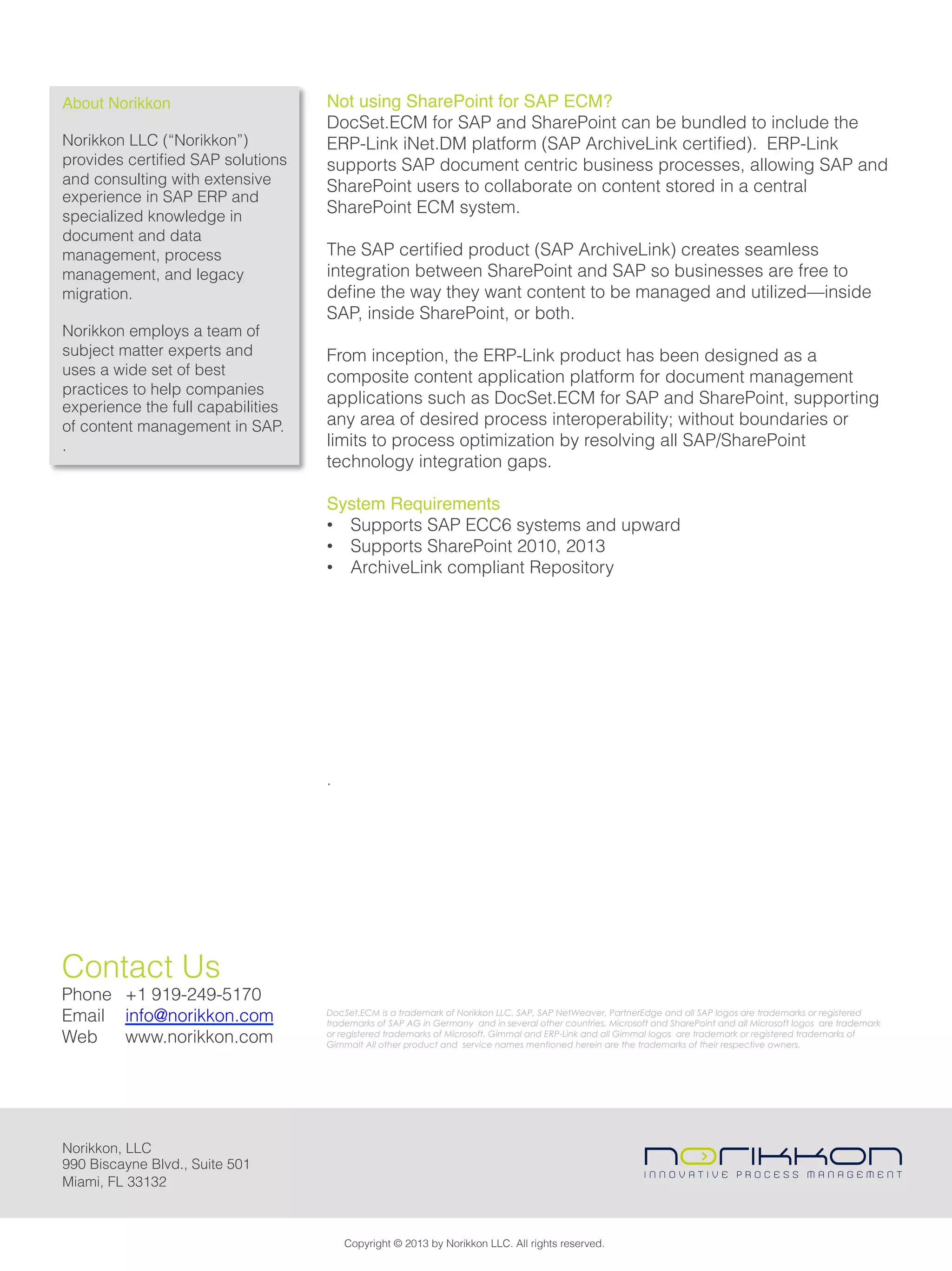 Not using SharePoint for SAP ECM?
DocSet.ECM for SAP and SharePoint can be bundled to include the
ERP-Link iNet.DM platform (SAP ArchiveLink certiﬁed). ERP-Link
supports SAP document centric business processes, allowing SAP and
SharePoint users to collaborate on content stored in a central
SharePoint ECM system.
The SAP certiﬁed product (SAP ArchiveLink) creates seamless
integration between SharePoint and SAP so businesses are free to
deﬁne the way they want content to be managed and utilized—inside
SAP, inside SharePoint, or both.
From inception, the ERP-Link product has been designed as a
composite content application platform for document management
applications such as DocSet.ECM for SAP and SharePoint, supporting
any area of desired process interoperability; without boundaries or
limits to process optimization by resolving all SAP/SharePoint
technology integration gaps.
System Requirements!
•  Supports SAP ECC6 systems and upward
•  Supports SharePoint 2010, 2013
•  ArchiveLink compliant Repository
!
!
!
!
!
!
!
!
!
.
About Norikkon!
Norikkon LLC (“Norikkon”)
provides certiﬁed SAP solutions
and consulting with extensive
experience in SAP ERP and
specialized knowledge in
document and data
management, process
management, and legacy
migration.
Norikkon employs a team of
subject matter experts and
uses a wide set of best
practices to help companies
experience the full capabilities
of content management in SAP.
.
DocSet.ECM is a trademark of Norikkon LLC. SAP, SAP NetWeaver, PartnerEdge and all SAP logos are trademarks or registered
trademarks of SAP AG in Germany and in several other countries. Microsoft and SharePoint and all Microsoft logos are trademark
or registered trademarks of Microsoft. Gimmal and ERP-Link and all Gimmal logos are trademark or registered trademarks of
Gimmalt All other product and service names mentioned herein are the trademarks of their respective owners.
Copyright © 2013 by Norikkon LLC. All rights reserved.
Norikkon, LLC
990 Biscayne Blvd., Suite 501
Miami, FL 33132
Contact Us
Phone +1 919-249-5170
Email info@norikkon.com
Web www.norikkon.com
 