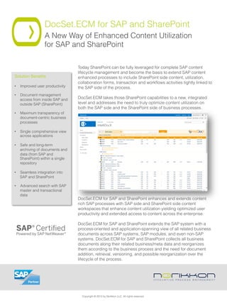 DocSet.ECM for SAP and SharePoint
A New Way of Enhanced Content Utilization
for SAP and SharePoint
Today SharePoint can be fully leveraged for complete SAP content
lifecycle management and become the basis to extend SAP content
enhanced processes to include SharePoint side content, utilization,
collaboration forms, transaction and workﬂows activities tightly linked to
the SAP side of the process.
 
DocSet.ECM takes those SharePoint capabilities to a new, integrated
level and addresses the need to truly optimize content utilization on
both the SAP side and the SharePoint side of business processes.
DocSet.ECM for SAP and SharePoint enhances and extends content
rich SAP processes with SAP side and SharePoint side content
workspaces that enhance content utilization yielding optimized user
productivity and extended access to content across the enterprise.
 
DocSet.ECM for SAP and SharePoint extends the SAP system with a
process-oriented and application-spanning view of all related business
documents across SAP systems, SAP modules, and even non-SAP
systems. DocSet.ECM for SAP and SharePoint collects all business
documents along their related business/meta data and reorganizes
them according to the business process and the need for document
addition, retrieval, versioning, and possible reorganization over the
lifecycle of the process.
Solution Beneﬁts!
•  Improved user productivity
•  Document management
access from inside SAP and
outside SAP (SharePoint)
•  Maximum transparency of
document-centric business
processes
•  Single comprehensive view
across applications
•  Safe and long-term
archiving of documents and
data (from SAP and
SharePoint) within a single
repository
•  Seamless integration into
SAP and SharePoint
•  Advanced search with SAP
master and transactional
data
Copyright © 2013 by Norikkon LLC. All rights reserved.
 
