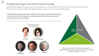 © 2019 Deloitte The Netherlands
Identifying the edge(s) of an organisation, by putting topics on the agenda of the CEO that are not there yet, but should be.
Next bringing tomorrows problems & opportunities to today, to execute on the identified edge.
The Edge Fellow Program of the Deloitte Center for the Edge.
The Edge Fellows program provides transformational support to Deloitte top clients with
a unique selection of visionaries who collaborate across disciplines to create positive
change across Europe and Globally.
We believe that with the subject matter expertise of
Edge Fellows and execution power of Deloitte, we can create
a positive change at our clients.
Constantijn
van Oranje-Nassau
Lucien Engelen Thomas Rau
Marieke Bax Aimee van Wynsberghe
The Edge Fellows
(work in progress)
 
