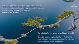 The solution for the future of healthcare = health
We need to ﬁnd a segway from healthcare > health with the
use of technology, education, and partnering cross industry to
increase prevention and self empowerment.
With doubling healthcare demand, shortage of skilled personnel,
increasing burn-out rates, decreasing budgets and patients becoming
empowered, there is no way this is sustainable.
Healthcare will implode!
©lucienengelen 2019
 